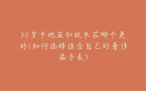 30岁卡地亚和欧米茄哪个更好(如何选择适合自己的奢侈品手表)-亿表网 30岁卡地亚和欧米茄哪个更好(如何选择适合自己的奢侈品手表)-亿表网