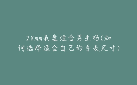 28mm表盘适合男生吗(如何选择适合自己的手表尺寸)-亿表网 28mm表盘适合男生吗(如何选择适合自己的手表尺寸)-亿表网