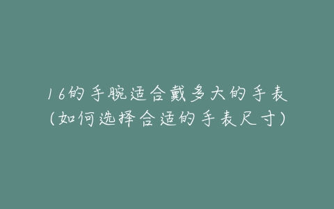 16的手腕适合戴多大的手表(如何选择合适的手表尺寸)-亿表网 16的手腕适合戴多大的手表(如何选择合适的手表尺寸)-亿表网