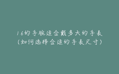 16的手腕适合戴多大的手表(如何选择合适的手表尺寸)