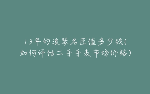 13年的浪琴名匠值多少钱(如何评估二手手表市场价格)