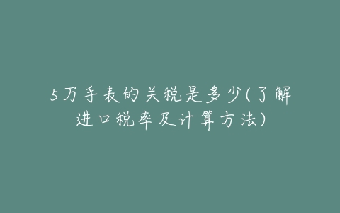 5万手表的关税是多少(了解进口税率及计算方法)-亿表网 5万手表的关税是多少(了解进口税率及计算方法)-亿表网