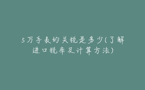 5万手表的关税是多少(了解进口税率及计算方法)