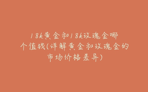 18k黄金和18k玫瑰金哪个值钱(详解黄金和玫瑰金的市场价格差异)-亿表网 18k黄金和18k玫瑰金哪个值钱(详解黄金和玫瑰金的市场价格差异)-亿表网