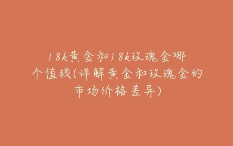 18k黄金和18k玫瑰金哪个值钱(详解黄金和玫瑰金的市场价格差异)