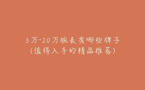 5万-20万腕表有哪些牌子(值得入手的精品推荐)-亿表网 5万-20万腕表有哪些牌子(值得入手的精品推荐)-亿表网