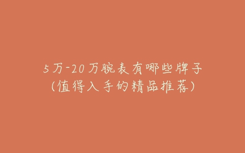 5万-20万腕表有哪些牌子(值得入手的精品推荐)