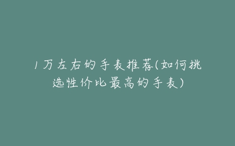 1万左右的手表推荐(如何挑选性价比最高的手表)-亿表网 1万左右的手表推荐(如何挑选性价比最高的手表)-亿表网