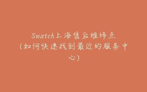 Swatch上海售后维修点(如何快速找到最近的服务中心)-亿表网