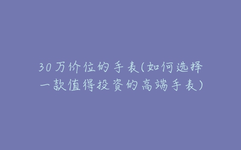 30万价位的手表(如何选择一款值得投资的高端手表)-亿表网 30万价位的手表(如何选择一款值得投资的高端手表)-亿表网