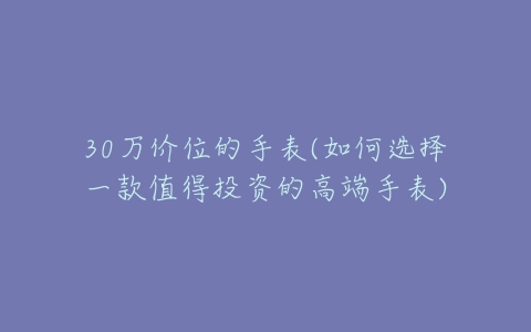 30万价位的手表(如何选择一款值得投资的高端手表)