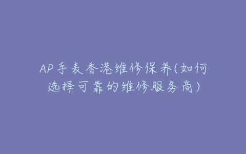 AP手表香港维修保养(如何选择可靠的维修服务商)