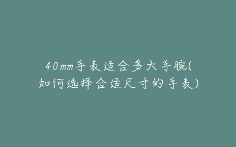 40mm手表适合多大手腕(如何选择合适尺寸的手表)-亿表网 40mm手表适合多大手腕(如何选择合适尺寸的手表)-亿表网