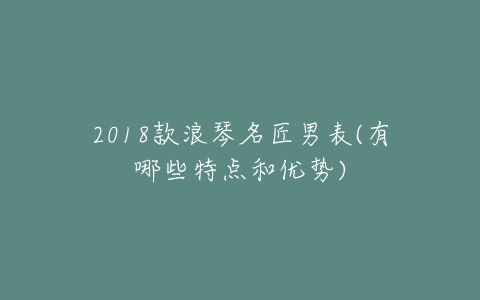 2018款浪琴名匠男表(有哪些特点和优势)