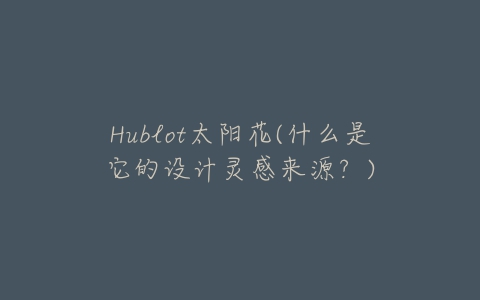 Hublot太阳花(什么是它的设计灵感来源?)-亿表网 Hublot太阳花(什么是它的设计灵感来源?)-亿表网