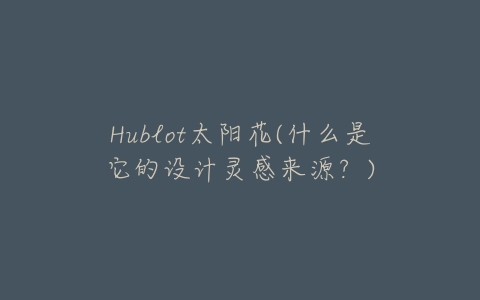 Hublot太阳花(什么是它的设计灵感来源？)