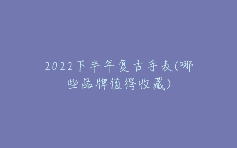 2022下半年复古手表(哪些品牌值得收藏)