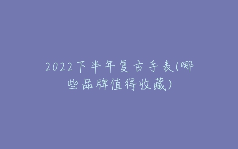 2022下半年复古手表(哪些品牌值得收藏)