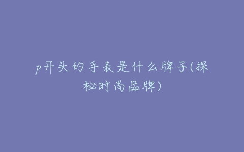 p开头的手表是什么牌子(探秘时尚品牌)-亿表网 p开头的手表是什么牌子(探秘时尚品牌)-亿表网