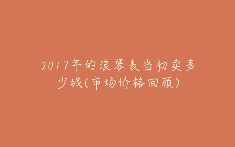 2017年的浪琴表当初卖多少钱(市场价格回顾)