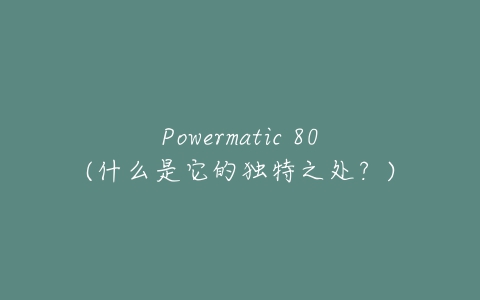 Powermatic 80(什么是它的独特之处?)-亿表网 Powermatic 80(什么是它的独特之处?)-亿表网