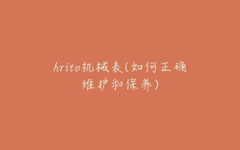 hrito机械表(如何正确维护和保养)-亿表网 hrito机械表(如何正确维护和保养)-亿表网