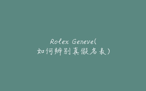 Rolex Geneve(如何辨别真假名表)