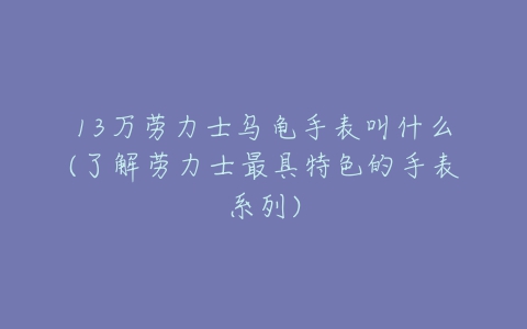13万劳力士乌龟手表叫什么(了解劳力士最具特色的手表系列)-亿表网 13万劳力士乌龟手表叫什么(了解劳力士最具特色的手表系列)-亿表网