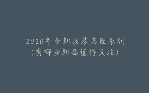 2020年全新浪琴名匠系列(有哪些新品值得关注)