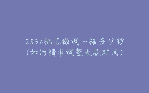 2836机芯微调一格多少秒(如何精准调整表款时间)-亿表网 2836机芯微调一格多少秒(如何精准调整表款时间)-亿表网