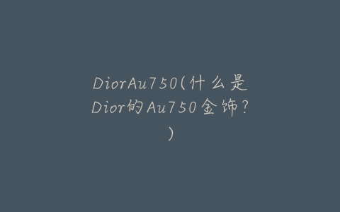 DiorAu750(什么是Dior的Au750金饰？)-亿表网