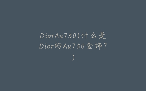 DiorAu750(什么是Dior的Au750金饰?)-亿表网 DiorAu750(什么是Dior的Au750金饰?)-亿表网