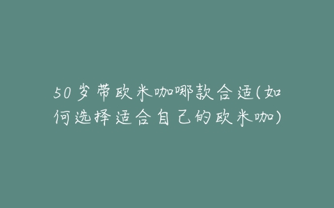 50岁带欧米咖哪款合适(如何选择适合自己的欧米咖)-亿表网 50岁带欧米咖哪款合适(如何选择适合自己的欧米咖)-亿表网