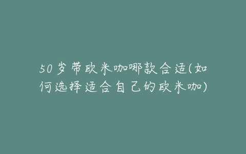 50岁带欧米咖哪款合适(如何选择适合自己的欧米咖)