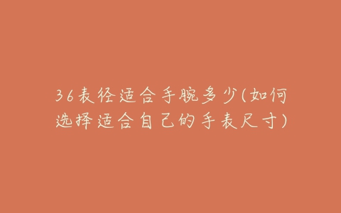 36表径适合手腕多少(如何选择适合自己的手表尺寸)-亿表网 36表径适合手腕多少(如何选择适合自己的手表尺寸)-亿表网