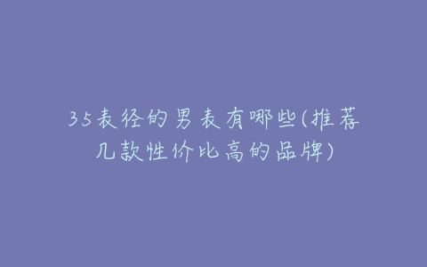 35表径的男表有哪些(推荐几款性价比高的品牌)-亿表网 35表径的男表有哪些(推荐几款性价比高的品牌)-亿表网