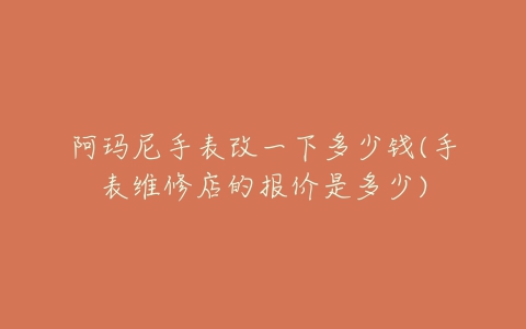 阿玛尼手表改一下多少钱(手表维修店的报价是多少)