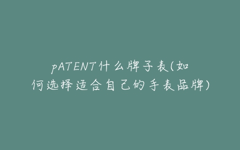 pATENT什么牌子表(如何选择适合自己的手表品牌)-亿表网 pATENT什么牌子表(如何选择适合自己的手表品牌)-亿表网