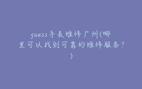 guess手表维修广州(哪里可以找到可靠的维修服务？)