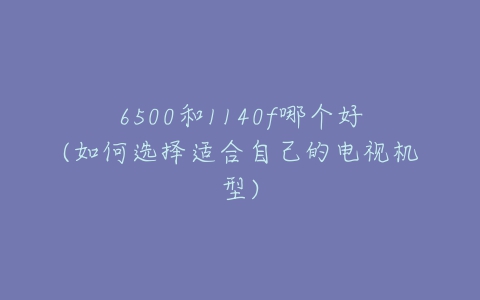 6500和1140f哪个好(如何选择适合自己的电视机型)