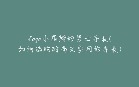 logo小花瓣的男士手表(如何选购时尚又实用的手表)