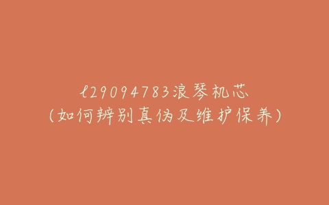 l29094783浪琴机芯(如何辨别真伪及维护保养)-亿表网 l29094783浪琴机芯(如何辨别真伪及维护保养)-亿表网