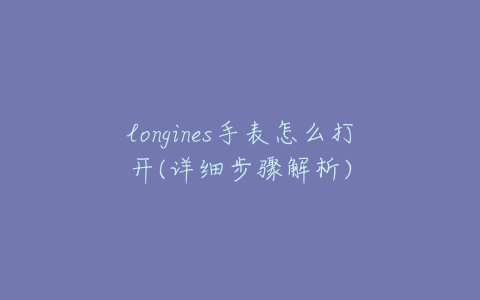 longines手表怎么打开(详细步骤解析)-亿表网 longines手表怎么打开(详细步骤解析)-亿表网