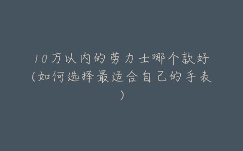 10万以内的劳力士哪个款好(如何选择最适合自己的手表)-亿表网 10万以内的劳力士哪个款好(如何选择最适合自己的手表)-亿表网