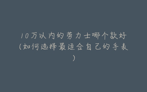 10万以内的劳力士哪个款好(如何选择最适合自己的手表)