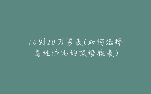 10到20万男表(如何选择高性价比的顶级腕表)