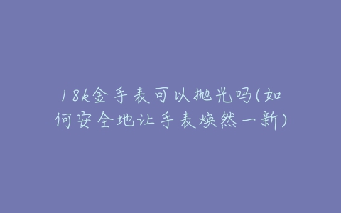 18k金手表可以抛光吗(如何安全地让手表焕然一新)-亿表网 18k金手表可以抛光吗(如何安全地让手表焕然一新)-亿表网