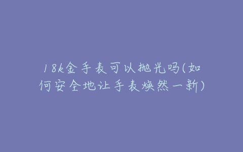 18k金手表可以抛光吗(如何安全地让手表焕然一新)