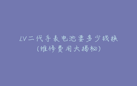 LV二代手表电池要多少钱换(维修费用大揭秘)