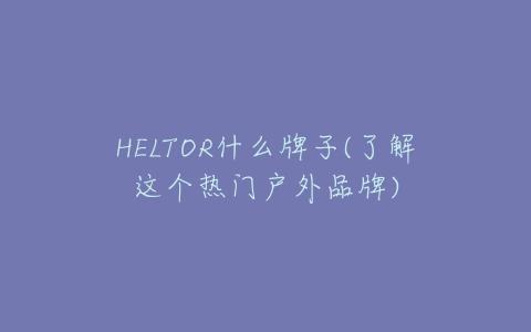 HELTOR什么牌子(了解这个热门户外品牌)-亿表网 HELTOR什么牌子(了解这个热门户外品牌)-亿表网